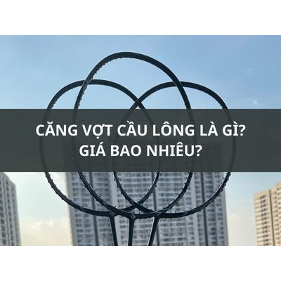 CĂNG VỢT CẦU LÔNG LÀ GÌ, GIÁ BAO NHIÊU?
